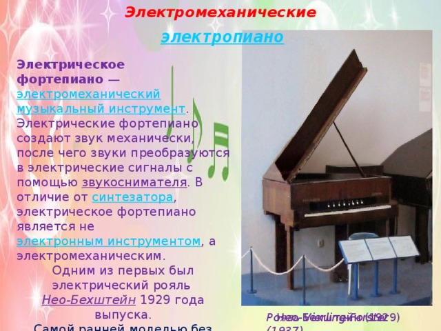 Электромеханические Электрическое фортепиано  —  электромеханический   музыкальный инструмент . Электрические фортепиано создают звук механически, после чего звуки преобразуются в электрические сигналы с помощью  звукоснимателя . В отличие от  синтезатора , электрическое фортепиано является не  электронным инструментом , а электромеханическим. Одним из первых был электрический рояль  Нео-Бехштейн  1929 года выпуска. Самой ранней моделью без струн вероятно был  Vivi-Tone Clavier   Ллойда Лоара . Нео-Бехштейн (1929) Рояль Vierling-Forster (1937) 