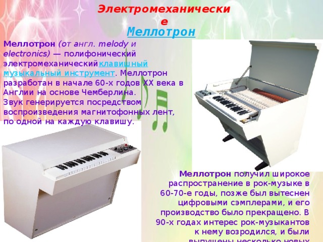 Электромеханические Меллотрон Меллотрон   (от англ. melody и electronics)  — полифонический электромеханический клавишный   музыкальный инструмент . Меллотрон разработан в начале 60-х годов XX века в Англии на основе Чемберлина. Звук генерируется посредством воспроизведения магнитофонных лент, по одной на каждую клавишу. Меллотрон  получил широкое распространение в рок-музыке в 60-70-е годы, позже был вытеснен цифровыми сэмплерами, и его производство было прекращено. В 90-х годах интерес рок-музыкантов к нему возродился, и были выпущены несколько новых моделей. 