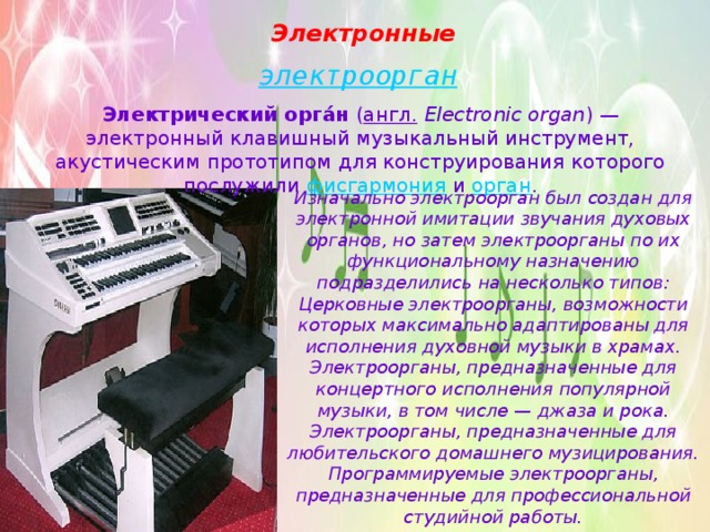Электронные   электроорган Электрический орга́н  ( англ.   Electronic organ ) — электронный клавишный музыкальный инструмент, акустическим прототипом для конструирования которого послужили  фисгармония  и  орган . Изначально электроорган был создан для электронной имитации звучания духовых органов, но затем электроорганы по их функциональному назначению подразделились на несколько типов: Церковные электроорганы, возможности которых максимально адаптированы для исполнения духовной музыки в храмах. Электроорганы, предназначенные для концертного исполнения популярной музыки, в том числе — джаза и рока. Электроорганы, предназначенные для любительского домашнего музицирования. Программируемые электроорганы, предназначенные для профессиональной студийной работы. 