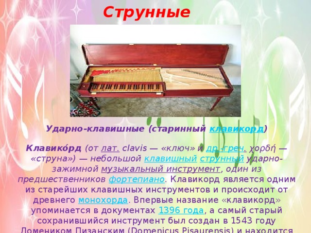 Струнные Ударно-клавишные (старинный  клавикорд ) Клавико́рд  (от  лат.  clavis — «ключ» и  др.-греч .  χορδή — «струна») — небольшой  клавишный   струнный  ударно-зажимной  музыкальный инструмент , один из предшественников  фортепиано .  Клавикорд является одним из старейших клавишных инструментов и происходит от древнего  монохорда . Впервые название «клавикорд» упоминается в документах  1396 года , а самый старый сохранившийся инструмент был создан в 1543 году Домеником Пизанским (Domenicus Pisaurensis) и находится сейчас в Лейпцигском музее музыкальных инструментов. 
