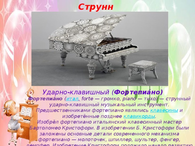Струнные Ударно-клавишный ( Фортепиа́но) Фортепиа́но  ( итал .  forte — громко, piano — тихо) — струнный ударно-клавишный музыкальный инструмент.  Предшественниками фортепиано являлись  клавесины  и изобретённые позднее клавикорды . Изобрёл фортепиано итальянский клавесинный мастер Бартоломео Кристофори. В изобретении Б. Кристофори были заложены основные детали современного механизма фортепиано — молоточек, шпиллер, шультеp, фенгер, демпфеp. Изобретение Кристофори положило начало развитию механики английской системы. 