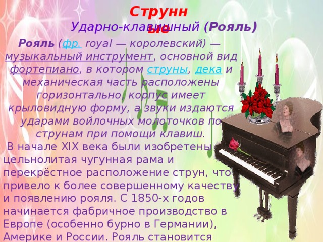 Струнные Ударно-клавишный ( Рояль) Рояль  ( фр.  royal — королевский) —  музыкальный инструмент , основной вид фортепиано , в котором  струны ,  дека  и механическая часть расположены горизонтально, корпус имеет крыловидную форму, а звуки издаются ударами войлочных молоточков по струнам при помощи клавиш.  В начале XIX века были изобретены цельнолитая чугунная рама и перекрёстное расположение струн, что привело к более совершенному качеству и появлению рояля. С 1850-х годов начинается фабричное производство в Европе (особенно бурно в Германии), Америке и России. Рояль становится «королём» музыкальных инструментов. К началу XX века рояль приобретает современную форму: деревянный корпус, цельнолитая панцирная чугунная рама, механизм двойной репетиции. 