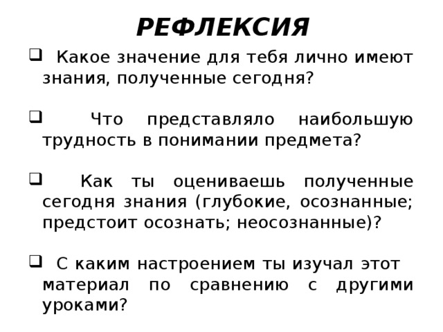 РЕФЛЕКСИЯ  Какое значение для тебя лично имеют знания, полученные сегодня?  Что представляло наибольшую трудность в понимании предмета?  Как ты оцениваешь полученные сегодня знания (глубокие, осознанные; предстоит осознать; неосознанные)?  С каким настроением ты изучал этот материал по сравнению с другими уроками? 