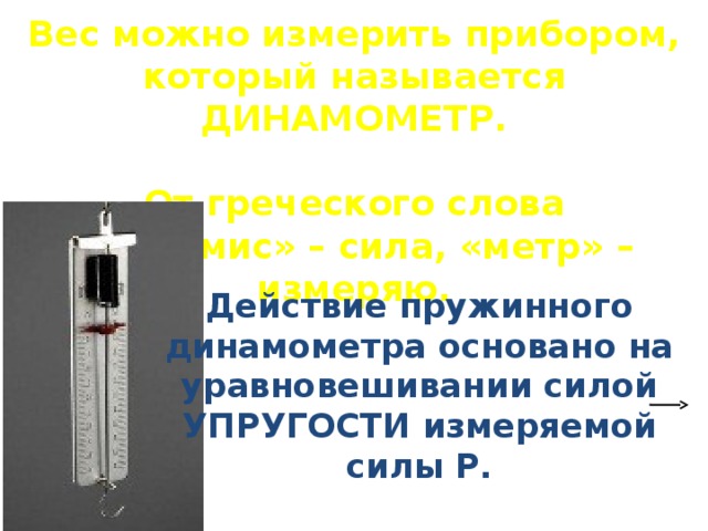 Вес можно измерить прибором, который называется ДИНАМОМЕТР.  От греческого слова «динамис» – сила, «метр» – измеряю. Действие пружинного динамометра основано на уравновешивании силой УПРУГОСТИ измеряемой силы Р. 