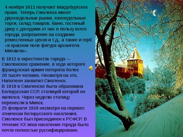 4 ноября 1611 получает Магдебургское право. Теперь Смоленск имеет двухнедельные рынки, еженедельные торги, склад товаров, баню, гостиный двор с доходами от них в пользу всего города, разрешение на создание ремесленных цехов и т.д., а также и герб «в красном поле фигура архангела Михаила». В 1812 в окрестностях города — Смоленское сражение, в ходе которого французская армия потеряла более 20 тысяч человек. Несмотря на это, Наполеон захватил Смоленск. В 1919 в Смоленске была образована Белорусская ССР, столицей которой он являлся. Через неделю столицу перенесли в Минск. 25 февраля 1919 несмотря на перевес этнически белорусского населения, Смоленск был присоединен к РСФСР. В течение XX века население города было почти полностью руссифицировано. 