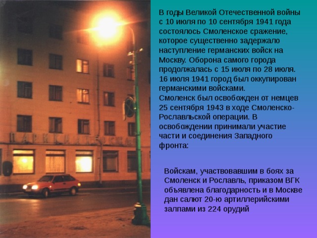 В годы Великой Отечественной войны с 10 июля по 10 сентября 1941 года состоялось Смоленское сражение, которое существенно задержало наступление германских войск на Москву. Оборона самого города продолжалась с 15 июля по 28 июля. 16 июля 1941 город был оккупирован германскими войсками. Смоленск был освобожден от немцев 25 сентября 1943 в ходе Смоленско-Рославльской операции. В освобождении принимали участие части и соединения Западного фронта: 