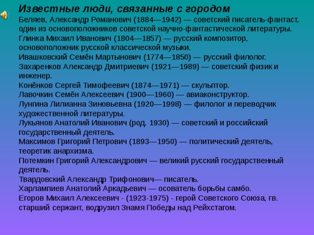 Известные люди, связанные с городом Беляев, Александр Романович (1884—1942) — советский писатель-фантаст, один из основоположников советской научно-фантастической литературы. Глинка Михаил Иванович (1804—1857) — русский композитор, основоположник русской классической музыки. Ивашковский Семён Мартынович (1774—1850) — русский филолог. Захаренков Александр Дмитриевич (1921—1989) — советский физик и инженер. Конёнков Сергей Тимофеевич (1874—1971) — скульптор. Лавочкин Семён Алексеевич (1900—1960) — авиаконструктор. Лунгина Лилианна Зиновьевна (1920—1998) — филолог и переводчик художественной литературы. Лукьянов Анатолий Иванович (род. 1930) — советский и российский государственный деятель. Максимов Григорий Петрович (1893—1950) — политический деятель, теоретик анархизма. Потемкин Григорий Александрович — великий русский государственный деятель. Твардовский Александр Трифонович— писатель. Харлампиев Анатолий Аркадьевич — осователь борьбы самбо. Егоров Михаил Алексеевич - (1923-1975) - герой Советского Союза, гв. старший сержант, водрузил Знамя Победы над Рейхстагом. 