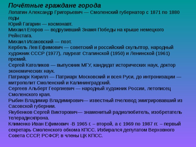 Почётные граждане города Лопатин Александр Григорьевич — Смоленский губернатор с 1871 по 1880 годы Юрий Гагарин — космонавт. Михаил Егоров — водрузивший Знамя Победы на крыше немецкого Рейхстага. Михаил Исаковский — поэт. Кербель Лев Ефимович — советский и российский скульптор, народный художник СССР (1977), лауреат Сталинской (1950) и Ленинской (1961) премий. Сергей Католиков — выпускник МГУ, кандидат исторических наук, доктор экономических наук. Патриарх Кирилл — Патриарх Московский и всея Руси, до интронизации — митрополит Смоленский и Калининградский. Сергеев Альберт Георгиевич — народный художник России, летописец Смоленского края. Рыбин Владимир Владимирович— известный пчеловод эмигрировавший из Сасовской губернии. Якубенков Сергей Викторович— знаменитый радиолюбитель, изобретатель телерадискпрона. Клименко Иван Ефимович -В 1965 г. – второй, а с 1969 по 1987 гг. – первый секретарь Смоленского обкома КПСС. Избирался депутатом Верховного Совета СССР, РСФСР, в члены ЦК КПСС. 