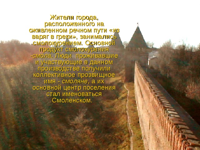 Жители города, расположенного на оживленном речном пути «из варяг в греки», занимались смолокурением. Основной продукт смолокурения - смола. Люди проживавшие и участвующие в данном производстве получили коллективное прозвищное имя - смоляне, а их основной центр поселения стал именоваться Смоленском. 