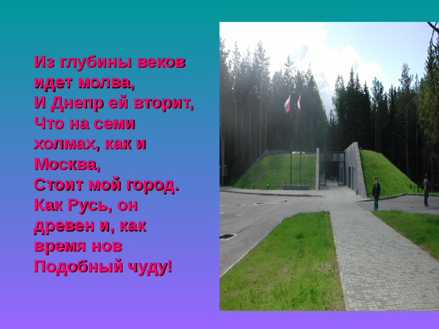 Из глубины веков идет молва, И Днепр ей вторит, Что на семи холмах, как и Москва, Стоит мой город. Как Русь, он древен и, как время нов Подобный чуду!  