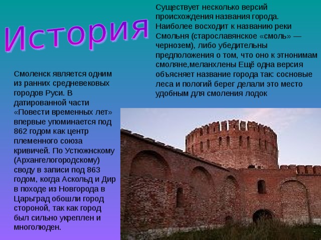Существует несколько версий происхождения названия города. Наиболее восходит к названию реки Смольня (старославянское «смоль» — чернозем), либо убедительны предположения о том, что оно к этнонимам смоляне,меланхлены Ещё одна версия объясняет название города так: сосновые леса и пологий берег делали это место удобным для смоления лодок Смоленск является одним из ранних средневековых городов Руси. В датированной части «Повести временных лет» впервые упоминается под 862 годом как центр племенного союза кривичей. По Устюжнскому (Архангелогородскому) своду в записи под 863 годом, когда Аскольд и Дир в походе из Новгорода в Царьград обошли город стороной, так как город был сильно укреплен и многолюден. 
