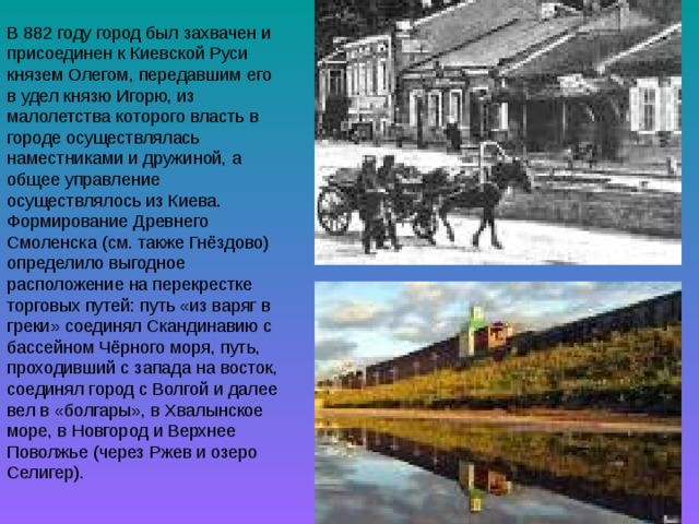 В 882 году город был захвачен и присоединен к Киевской Руси князем Олегом, передавшим его в удел князю Игорю, из малолетства которого власть в городе осуществлялась наместниками и дружиной, а общее управление осуществлялось из Киева. Формирование Древнего Смоленска (см. также Гнёздово) определило выгодное расположение на перекрестке торговых путей: путь «из варяг в греки» соединял Скандинавию с бассейном Чёрного моря, путь, проходивший с запада на восток, соединял город с Волгой и далее вел в «болгары», в Хвалынское море, в Новгород и Верхнее Поволжье (через Ржев и озеро Селигер). 