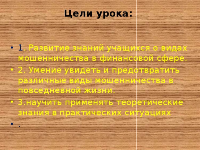 Цели урока:   1 . Развитие знаний учащихся о видах мошенничества в финансовой сфере. 2. Умение увидеть и предотвратить различные виды мошенничества в повседневной жизни. 3.научить применять теоретические знания в практических ситуациях . 
