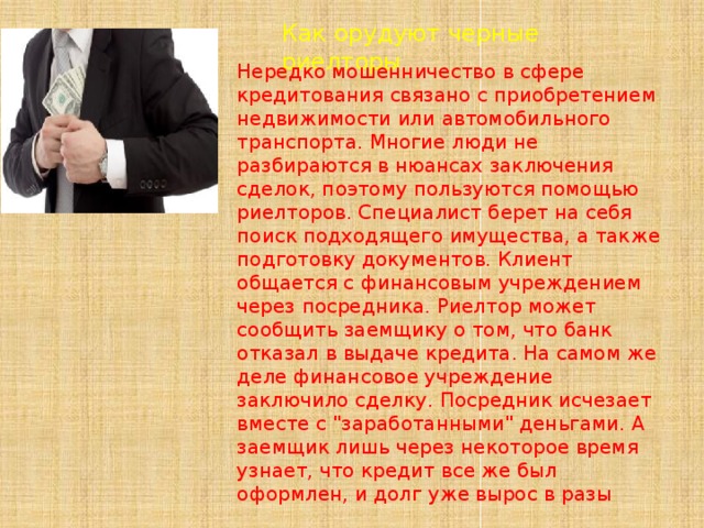 Как орудуют черные риелторы Нередко мошенничество в сфере кредитования связано с приобретением недвижимости или автомобильного транспорта. Многие люди не разбираются в нюансах заключения сделок, поэтому пользуются помощью риелторов. Специалист берет на себя поиск подходящего имущества, а также подготовку документов. Клиент общается с финансовым учреждением через посредника. Риелтор может сообщить заемщику о том, что банк отказал в выдаче кредита. На самом же деле финансовое учреждение заключило сделку. Посредник исчезает вместе с 
