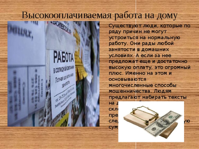 Высокооплачиваемая работа на дому Существуют люди, которые по ряду причин не могут устроиться на нормальную работу. Они рады любой занятости в домашних условиях. А если за нее предложат еще и достаточно высокую оплату, это огромный плюс. Именно на этом и основываются многочисленные способы мошенничества. Людям предлагают набирать тексты на дому, собирать ручки, склеивать конверты. Но прежде чем начать работу, следует внести определенную сумму денег. 