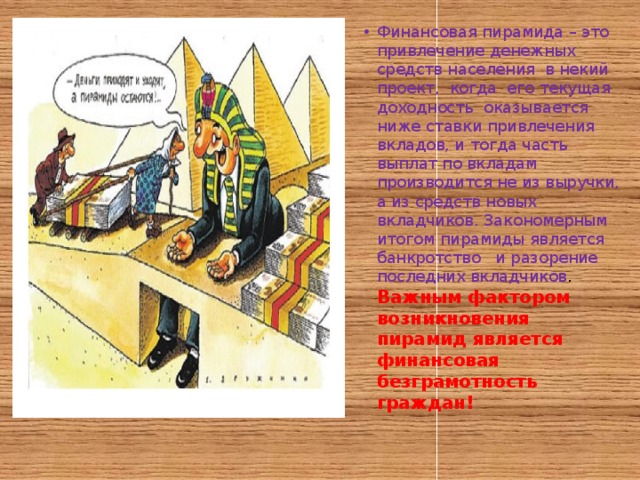 Финансовая пирамида – это привлечение денежных средств населения в некий проект, когда его текущая доходность оказывается ниже ставки привлечения вкладов, и тогда часть выплат по вкладам производится не из выручки, а из средств новых вкладчиков. Закономерным итогом пирамиды является банкротство и разорение последних вкладчиков .  Важным фактором возникновения пирамид является финансовая безграмотность граждан! 