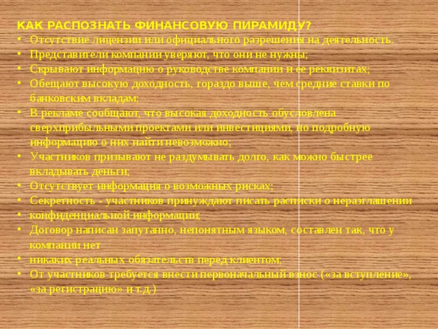 КАК РАСПОЗНАТЬ ФИНАНСОВУЮ ПИРАМИДУ? Отсутствие лицензии или официального разрешения на деятельность. Представители компании уверяют, что они не нужны; Скрывают информацию о руководстве компании и ее реквизитах; Обещают высокую доходность, гораздо выше, чем средние ставки по банковским вкладам; В рекламе сообщают, что высокая доходность обусловлена сверхприбыльными проектами или инвестициями, но подробную информацию о них найти невозможно; Участников призывают не раздумывать долго, как можно быстрее вкладывать деньги; Отсутствует информация о возможных рисках; Секретность - участников принуждают писать расписки о неразглашении конфиденциальной информации; Договор написан запутанно, непонятным языком, составлен так, что у компании нет никаких реальных обязательств перед клиентом; От участников требуется внести первоначальный взнос («за вступление», «за регистрацию» и т.д.) 