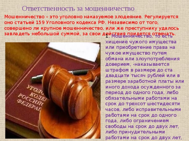 Ответственность за мошенничество Мошенничество – это уголовно наказуемое злодеяние. Регулируется оно статьей 159 Уголовного кодекса РФ. Независимо от того, совершено ли крупное мошенничество, или же преступнику удалось завладеть небольшой суммой, за свои действия придется отвечать. 1 . Мошенничество, то есть хищение чужого имущества или приобретение права на чужое имущество путем обмана или злоупотребления доверием, -наказывается штрафом в размере до ста двадцати тысяч рублей или в размере заработной платы или иного дохода осужденного за период до одного года, либо обязательными работами на срок до трехсот шестидесяти часов, либо исправительными работами на срок до одного года, либо ограничением свободы на срок до двух лет, либо принудительными работами на срок до двух лет, либо арестом на срок до четырех месяцев, либо лишением свободы на срок до двух лет. 