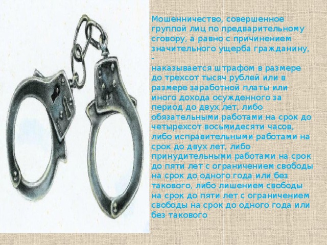 Мошенничество, совершенное группой лиц по предварительному сговору, а равно с причинением значительного ущерба гражданину, - наказывается штрафом в размере до трехсот тысяч рублей или в размере заработной платы или иного дохода осужденного за период до двух лет, либо обязательными работами на срок до четырехсот восьмидесяти часов, либо исправительными работами на срок до двух лет, либо принудительными работами на срок до пяти лет с ограничением свободы на срок до одного года или без такового, либо лишением свободы на срок до пяти лет с ограничением свободы на срок до одного года или без такового 