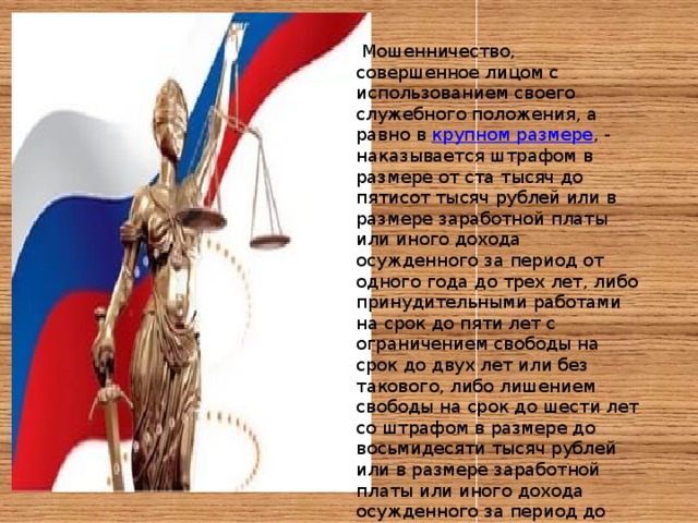   Мошенничество, совершенное лицом с использованием своего служебного положения, а равно в  крупном размере , - наказывается штрафом в размере от ста тысяч до пятисот тысяч рублей или в размере заработной платы или иного дохода осужденного за период от одного года до трех лет, либо принудительными работами на срок до пяти лет с ограничением свободы на срок до двух лет или без такового, либо лишением свободы на срок до шести лет со штрафом в размере до восьмидесяти тысяч рублей или в размере заработной платы или иного дохода осужденного за период до шести месяцев либо без такового и с ограничением свободы на срок до полутора лет либо без такового. 