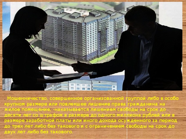 . Мошенничество, совершенное организованной группой либо в особо крупном размере или повлекшее лишение права гражданина на жилое помещение, -наказывается лишением свободы на срок до десяти лет со штрафом в размере до одного миллиона рублей или в размере заработной платы или иного дохода осужденного за период до трех лет либо без такового и с ограничением свободы на срок до двух лет либо без такового. 