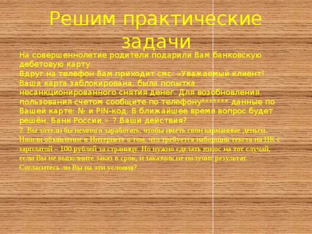 Решим практические задачи На совершеннолетие родители подарили Вам банковскую дебетовую карту. Вдруг на телефон Вам приходит смс: «Уважаемый клиент! Ваша карта заблокирована, была попытка несанкционированного снятия денег. Для возобновления пользования счетом сообщите по телефону******* данные по Вашей карте: № и PIN-код. В ближайшее время вопрос будет решён. Банк России.»  ? Ваши действия? 2. Вы хотели бы немного заработать, чтобы иметь свои карманные деньги. Нашли объявление в Интернете о том, что требуется наборщик текста на ПК с зарплатой – 100 рублей за страницу. Но нужно сделать взнос на тот случай, если Вы не выполните заказ в срок, и заказчик не получит результат. Согласитесь ли Вы на эти условия? 