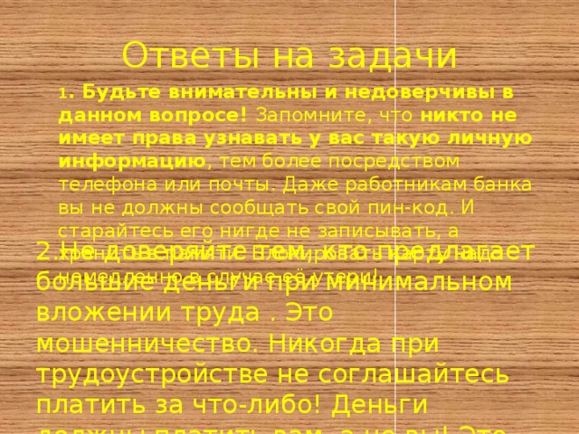 Ответы на задачи 1 . Будьте внимательны и недоверчивы в данном вопросе! Запомните, что никто не имеет права узнавать у вас такую личную информацию , тем более посредством телефона или почты. Даже работникам банка вы не должны сообщать свой пин-код. И старайтесь его нигде не записывать, а хранить в памяти. Блокировать карту надо немедленно в случае её утери!  2.Не доверяйте тем, кто предлагает большие деньги при минимальном вложении труда . Это мошенничество. Никогда при трудоустройстве не соглашайтесь платить за что-либо! Деньги должны платить вам, а не вы! Это непреложное правило! 