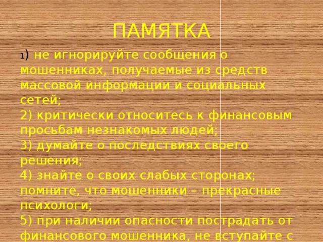 ПАМЯТКА 1 ) не игнорируйте сообщения о мошенниках, получаемые из средств массовой информации и социальных сетей; 2) критически относитесь к финансовым просьбам незнакомых людей; 3) думайте о последствиях своего решения; 4) знайте о своих слабых сторонах; помните, что мошенники – прекрасные психологи; 5) при наличии опасности пострадать от финансового мошенника, не вступайте с ним в контакт; если контакт уже есть, то прервите его; 6) ) будьте внимательны! 