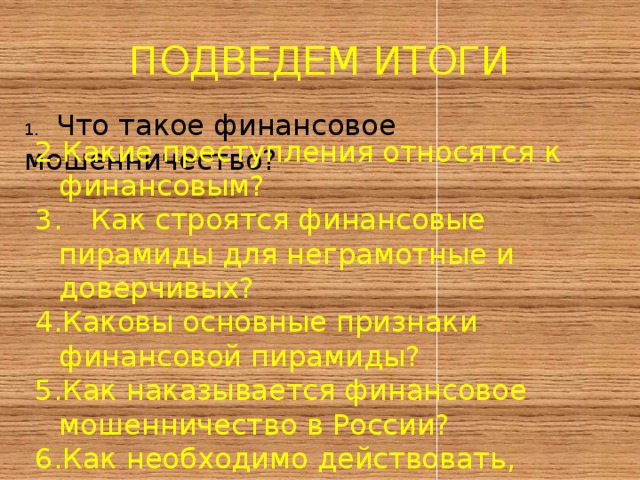ПОДВЕДЕМ ИТОГИ 1.  Что такое финансовое мошенничество? Какие преступления относятся к финансовым?  Как строятся финансовые пирамиды для неграмотные и доверчивых? Каковы основные признаки финансовой пирамиды? Как наказывается финансовое мошенничество в России? Как необходимо действовать, столкнувшись с финансовым мошенничеством ? 