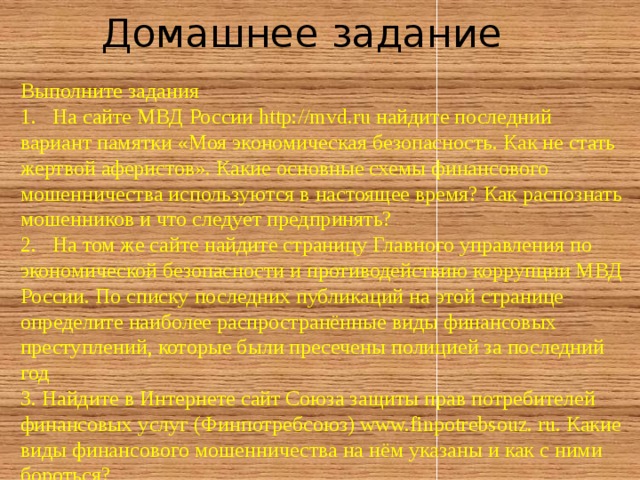 Домашнее задание Выполните задания 1.  На сайте МВД России http://mvd.ru найдите последний вариант памятки «Моя экономическая безопасность. Как не стать жертвой аферистов». Какие основные схемы финансового мошенничества используются в настоящее время? Как распознать мошенников и что следует предпринять? 2.  На том же сайте найдите страницу Главного управления по экономической безопасности и противодействию коррупции МВД России. По списку последних публикаций на этой странице определите наиболее распространённые виды финансовых преступлений, которые были пресечены полицией за последний год 3. Найдите в Интернете сайт Союза защиты прав потребителей финансовых услуг (Финпотребсоюз) www.finpotrebsouz. ru. Какие виды финансового мошенничества на нём указаны и как с ними бороться? 