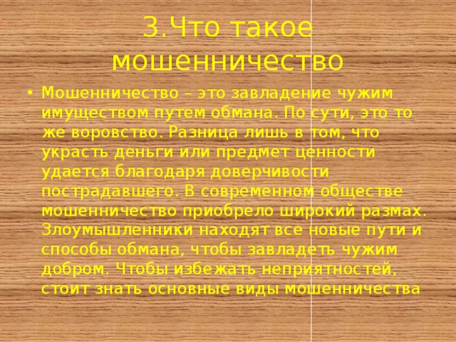 3.Что такое мошенничество Мошенничество – это завладение чужим имуществом путем обмана. По сути, это то же воровство. Разница лишь в том, что украсть деньги или предмет ценности удается благодаря доверчивости пострадавшего. В современном обществе мошенничество приобрело широкий размах. Злоумышленники находят все новые пути и способы обмана, чтобы завладеть чужим добром. Чтобы избежать неприятностей, стоит знать основные виды мошенничества 