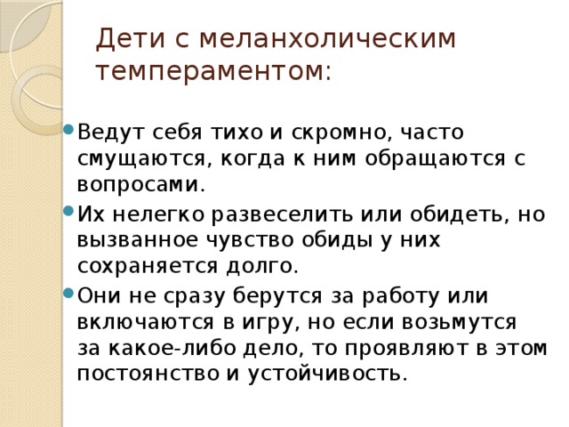 Дети с меланхолическим темпераментом: Ведут себя тихо и скромно, часто смущаются, когда к ним обращаются с вопросами. Их нелегко развеселить или обидеть, но вызванное чувство обиды у них сохраняется долго. Они не сразу берутся за работу или включаются в игру, но если возьмутся за какое-либо дело, то проявляют в этом постоянство и устойчивость. 