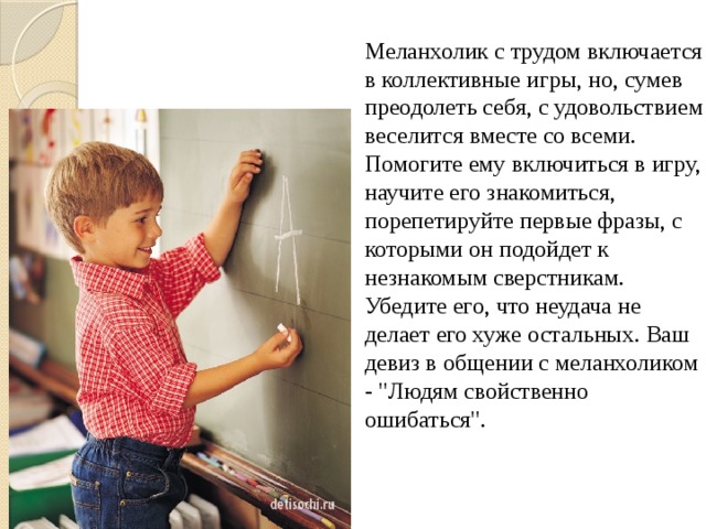 Меланхолик с трудом включается в коллективные игры, но, сумев преодолеть себя, с удовольствием веселится вместе со всеми. Помогите ему включиться в игру, научите его знакомиться, порепетируйте первые фразы, с которыми он подойдет к незнакомым сверстникам. Убедите его, что неудача не делает его хуже остальных. Ваш девиз в общении с меланхоликом - 