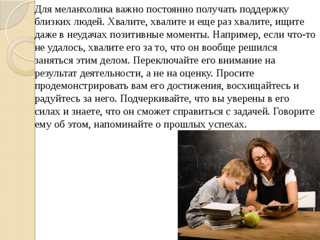 Для меланхолика важно постоянно получать поддержку близких людей. Хвалите, хвалите и еще раз хвалите, ищите даже в неудачах позитивные моменты. Например, если что-то не удалось, хвалите его за то, что он вообще решился заняться этим делом. Переключайте его внимание на результат деятельности, а не на оценку. Просите продемонстрировать вам его достижения, восхищайтесь и радуйтесь за него. Подчеркивайте, что вы уверены в его силах и знаете, что он сможет справиться с задачей. Говорите ему об этом, напоминайте о прошлых успехах. 