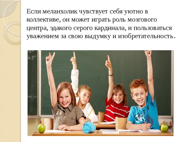 Если меланхолик чувствует себя уютно в коллективе, он может играть роль мозгового центра, эдакого серого кардинала, и пользоваться уважением за свою выдумку и изобретательность . 