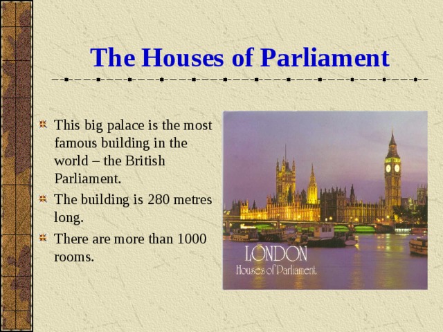 The Houses of Parliament This big palace is the most famous building in the world – the British Parliament. The building is 280 metres long. There are more than 1000 rooms. 
