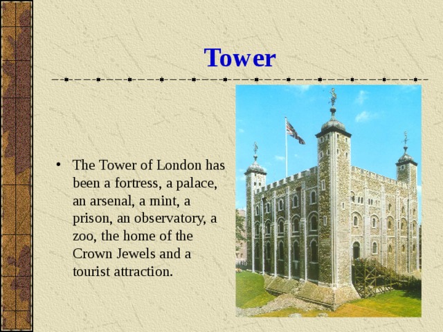 Tower The Tower of London has been a fortress, a palace, an arsenal, a mint, a prison, an observatory, a zoo, the home of the Crown Jewels and a tourist attraction. 