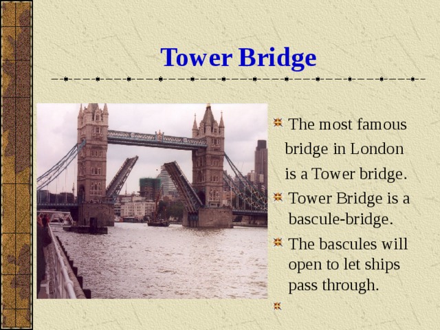 Tower Bridge The most famous  bridge in London  is a Tower bridge. Tower Bridge is a bascule-bridge. The bascules will open to let ships pass through. 
