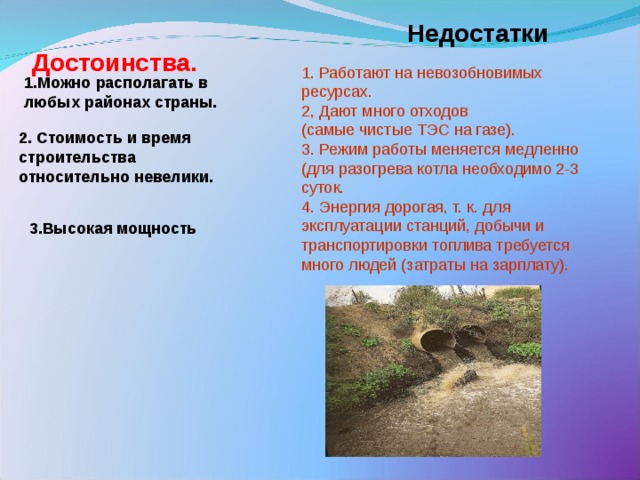 Недостатки Достоинства.   1. Работают на невозобновимых ресурсах. 2, Дают много отходов (самые чистые ТЭС на газе). 3. Режим работы меняется медленно (для разогрева котла необходимо 2-3 суток. 4. Энергия дорогая, т. к. для эксплуатации станций, добычи и транспортировки топлива требуется много людей (затраты на зарплату). 1.Можно  располагать в любых районах страны. 2. Стоимость и время строительства относительно невелики. 3.Высокая мощность 