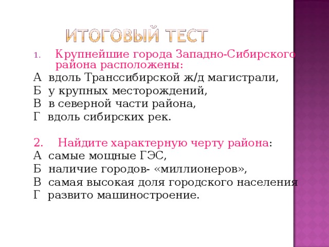 Крупнейшие города Западно-Сибирского района расположены: А вдоль Транссибирской ж/д магистрали, Б у крупных месторождений, В в северной части района, Г вдоль сибирских рек. 2. Найдите характерную черту района : А самые мощные ГЭС, Б наличие городов- «миллионеров», В самая высокая доля городского населения Г развито машиностроение. 