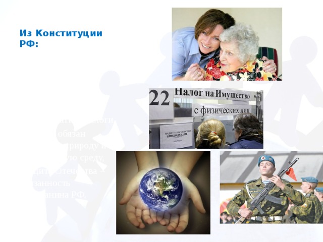 Из Конституции РФ: -дети, достигшие 18 лет, обязаны заботиться о родителях, -каждый гражданин обязан платить налоги, -каждый обязан сохранять природу и окружающую среду, -защита Отечества – обязанность гражданина РФ.   