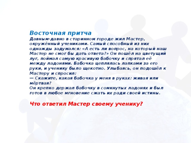 Восточная притча  Давным-давно в старинном городе жил Мастер, окружённый учениками. Самый способный из них однажды задумался: «А есть ли вопрос, на который наш Мастер не смог бы дать ответа?» Он пошёл на цветущий луг, поймал самую красивую бабочку и спрятал её между ладонями. Бабочка цеплялась лапками за его руки, и ученику было щекотно. Улыбаясь, он подошёл к Мастеру и спросил:  — Скажите, какая бабочка у меня в руках: живая или мёртвая?  Он крепко держал бабочку в сомкнутых ладонях и был готов в любое мгновение сжать их ради своей истины.   Что ответил Мастер своему ученику?    