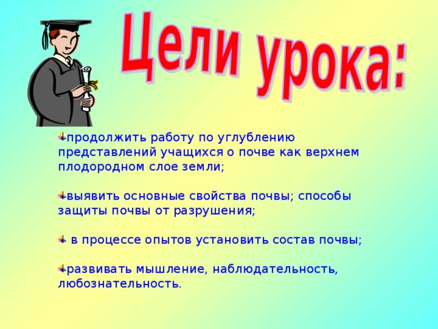 продолжить работу по углублению представлений учащихся о почве как верхнем плодородном слое земли; выявить основные свойства почвы; способы защиты почвы от разрушения;   в процессе опытов установить состав почвы; развивать мышление, наблюдательность, любознательность. 