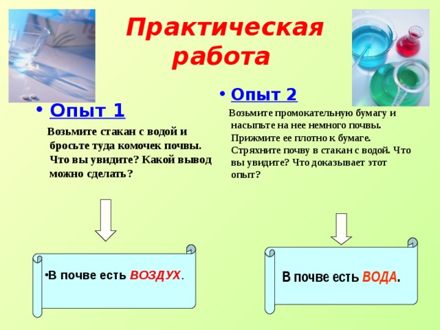 Практическая работа  Опыт 2  Возьмите промокательную бумагу и насыпьте на нее немного почвы. Прижмите ее плотно к бумаге. Стряхните почву в стакан с водой. Что вы увидите? Что доказывает этот опыт? Опыт 1  Возьмите стакан с водой и бросьте туда комочек почвы. Что вы увидите? Какой вывод можно сделать? В почве есть ВОДА . В почве есть  ВОЗДУХ . 