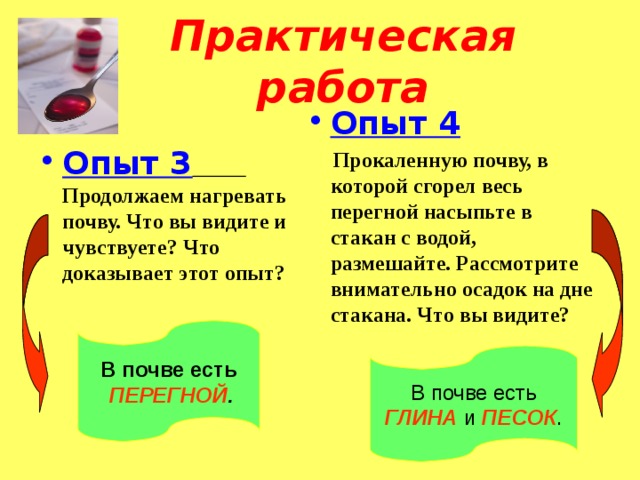 Практическая работа Опыт 4  Прокаленную почву, в которой сгорел весь перегной насыпьте в стакан с водой, размешайте. Рассмотрите внимательно осадок на дне стакана. Что вы видите?   Опыт 3  Продолжаем нагревать почву. Что вы видите и чувствуете? Что доказывает этот опыт?  В почве есть  ПЕРЕГНОЙ . В почве есть ГЛИНА и ПЕСОК . 