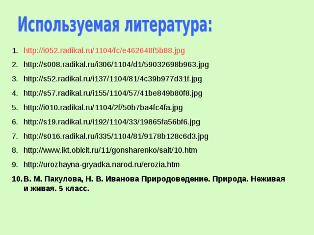http://i052.radikal.ru/1104/fc/e462648f5b88.jpg http://s008.radikal.ru/i306/1104/d1/59032698b963.jpg http://s52.radikal.ru/i137/1104/81/4c39b977d31f.jpg http://s57.radikal.ru/i155/1104/57/41be849b80f8.jpg http://i010.radikal.ru/1104/2f/50b7ba4fc4fa.jpg http://s19.radikal.ru/i192/1104/33/19865fa56bf6.jpg http://s016.radikal.ru/i335/1104/81/9178b128c6d3.jpg http://www.ikt.oblcit.ru/11/gonsharenko/sait/10.htm http://urozhayna-gryadka.narod.ru/erozia.htm В. М. Пакулова, Н. В. Иванова Природоведение. Природа. Неживая и живая. 5 класс. 