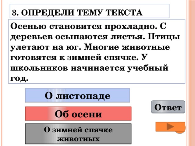 3. Определи тему текста Осенью становится прохладно. С деревьев осыпаются листья. Птицы улетают на юг. Многие животные готовятся к зимней спячке. У школьников начинается учебный год. О листопаде Ответ Об осени О зимней спячке животных 