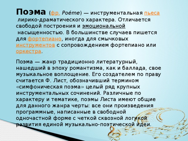 Поэма   ( фр.   Poéme ) — инструментальная  пьеса  лирико-драматического характера. Отличается свободой построения и  эмоциональной  насыщенностью. В большинстве случаев пишется для  фортепиано , иногда для смычковых  инструментов  с сопровождением фортепиано или  оркестра . Поэма — жанр традиционно литературный, нашедший в эпоху романтизма, как и баллада, свое музыкальное воплощение. Его создателем по праву считается Ф. Лист, обозначивший термином «симфоническая поэма» целый ряд крупных инструментальных сочинений. Различные по характеру и тематике, поэмы Листа имеют общие для данного жанра черты: все они произведения программные, написанные в свободной одночастной форме с четкой сквозной логикой развития единой музыкально-поэтической идеи. 