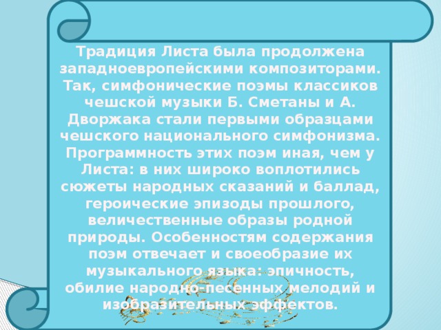 Традиция Листа была продолжена западноевропейскими композиторами. Так, симфонические поэмы классиков чешской музыки Б. Сметаны и А. Дворжака стали первыми образцами чешского национального симфонизма. Программность этих поэм иная, чем у Листа: в них широко воплотились сюжеты народных сказаний и баллад, героические эпизоды прошлого, величественные образы родной природы. Особенностям содержания поэм отвечает и своеобразие их музыкального языка: эпичность, обилие народно-песенных мелодий и изобразительных эффектов. 