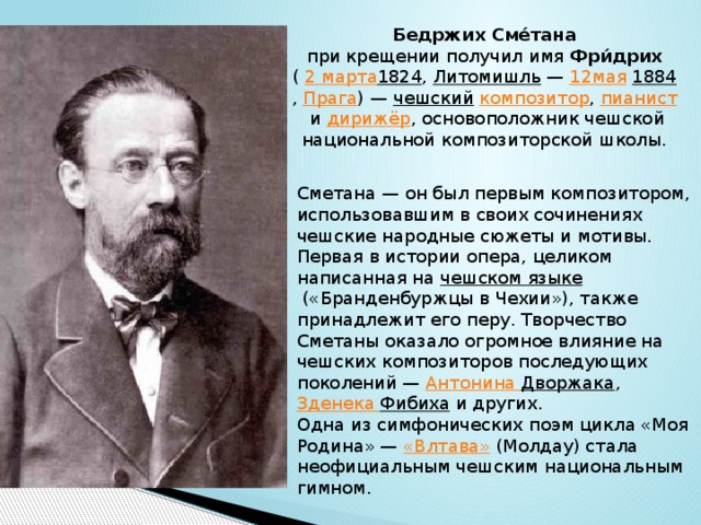 Бедржих Сме́тана   при крещении получил имя  Фри́дрих   (  2 марта 1824 ,  Литомишль  —  12мая   1884 ,  Прага ) —  чешский   композитор ,  пианист  и  дирижёр , основоположник чешской национальной композиторской школы. Сметана — он был первым композитором, использовавшим в своих сочинениях чешские народные сюжеты и мотивы. Первая в истории опера, целиком написанная на  чешском языке  («Бранденбуржцы в Чехии»), также принадлежит его перу. Творчество Сметаны оказало огромное влияние на чешских композиторов последующих поколений —  Антонина Дворжака , Зденека  Фибиха  и других. Одна из симфонических поэм цикла «Моя Родина» —  «Влтава»  (Молдау) стала неофициальным чешским национальным гимном. 